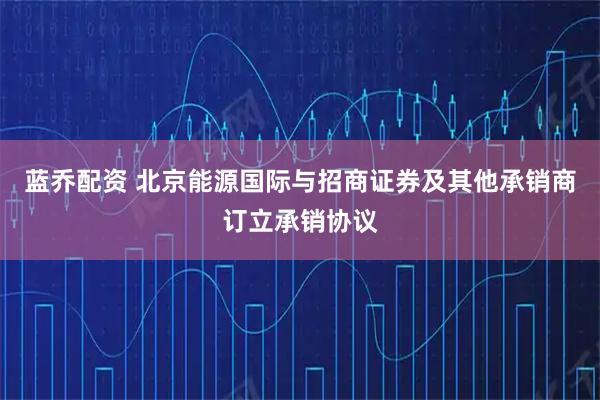 蓝乔配资 北京能源国际与招商证券及其他承销商订立承销协议