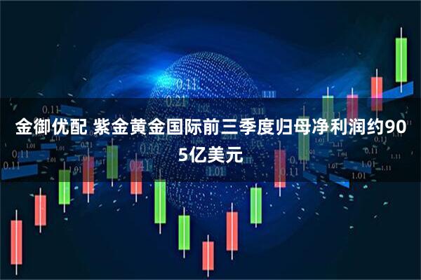 金御优配 紫金黄金国际前三季度归母净利润约905亿美元