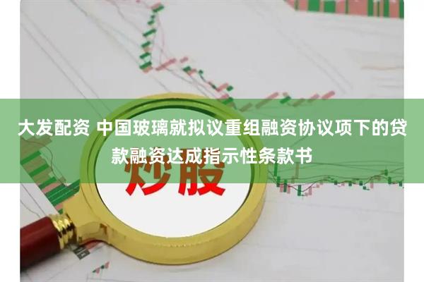 大发配资 中国玻璃就拟议重组融资协议项下的贷款融资达成指示性条款书