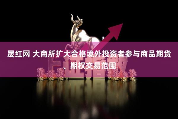 晟红网 大商所扩大合格境外投资者参与商品期货、期权交易范围