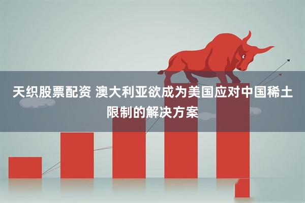 天织股票配资 澳大利亚欲成为美国应对中国稀土限制的解决方案