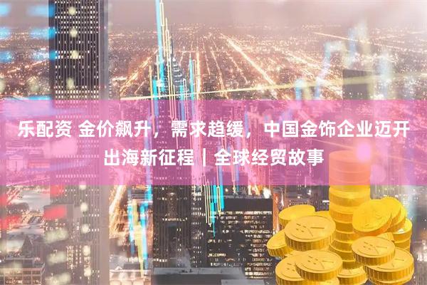 乐配资 金价飙升，需求趋缓，中国金饰企业迈开出海新征程｜全球经贸故事