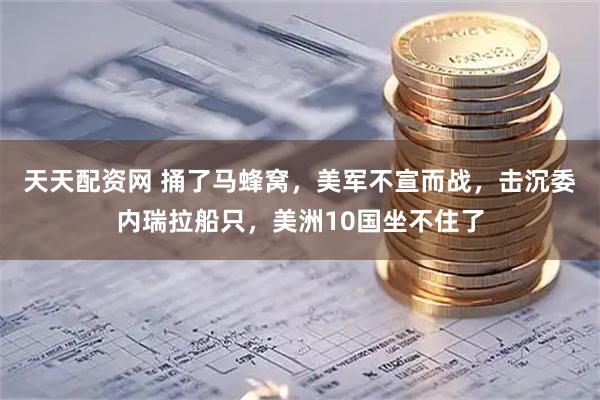 天天配资网 捅了马蜂窝，美军不宣而战，击沉委内瑞拉船只，美洲10国坐不住了