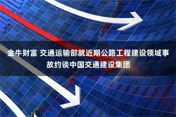 金牛财富 交通运输部就近期公路工程建设领域事故约谈中国交通建设集团