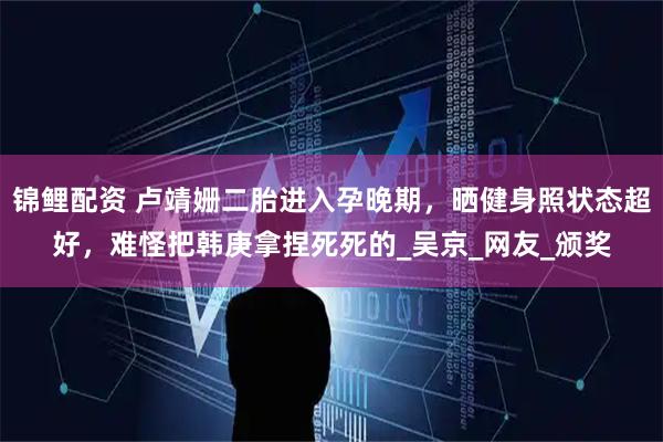 锦鲤配资 卢靖姗二胎进入孕晚期，晒健身照状态超好，难怪把韩庚拿捏死死的_吴京_网友_颁奖
