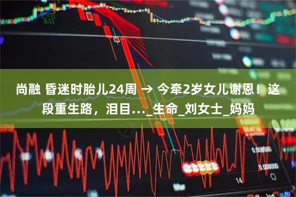 尚融 昏迷时胎儿24周 → 今牵2岁女儿谢恩！这段重生路，泪目…_生命_刘女士_妈妈