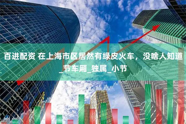 百进配资 在上海市区居然有绿皮火车，没啥人知道_节车厢_独属_小节