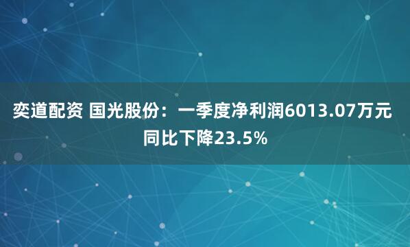 奕道配资 国光股份：一季度净利润6013.07万元 同比下降23.5%