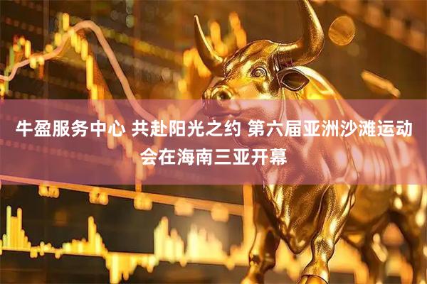 牛盈服务中心 共赴阳光之约 第六届亚洲沙滩运动会在海南三亚开幕