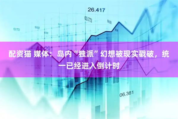 配资猫 媒体：岛内“独派”幻想被现实戳破，统一已经进入倒计时