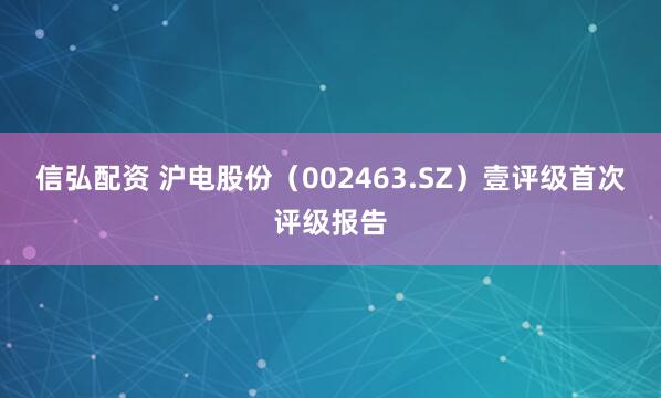 信弘配资 沪电股份（002463.SZ）壹评级首次评级报告