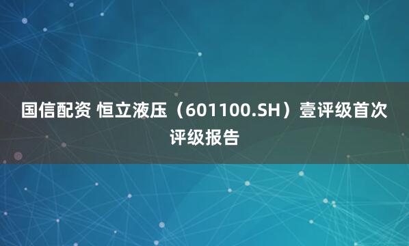 国信配资 恒立液压（601100.SH）壹评级首次评级报告