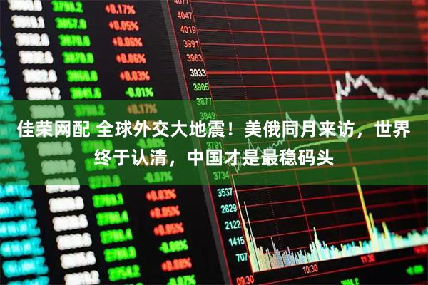 佳荣网配 全球外交大地震！美俄同月来访，世界终于认清，中国才是最稳码头