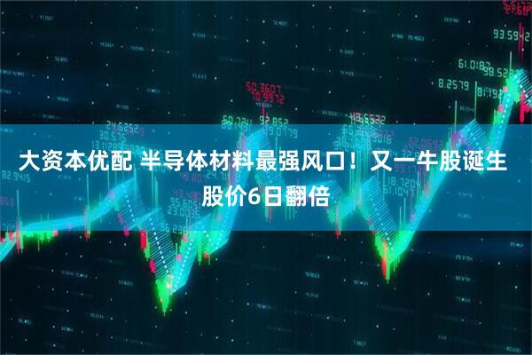 大资本优配 半导体材料最强风口！又一牛股诞生 股价6日翻倍