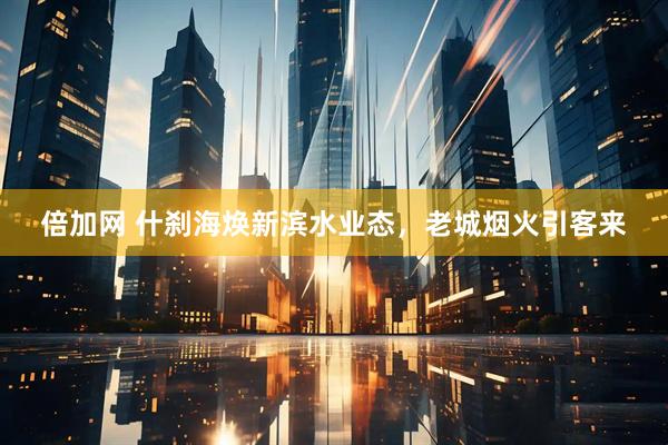 倍加网 什刹海焕新滨水业态，老城烟火引客来