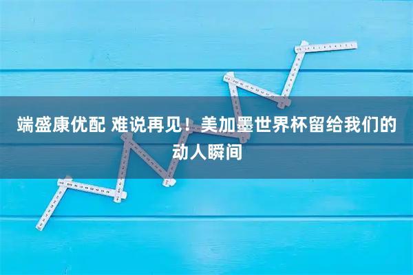 端盛康优配 难说再见！美加墨世界杯留给我们的动人瞬间